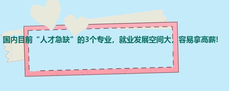 国内目前“人才急缺”的3个专业，就业发展空间大，容易拿高薪!