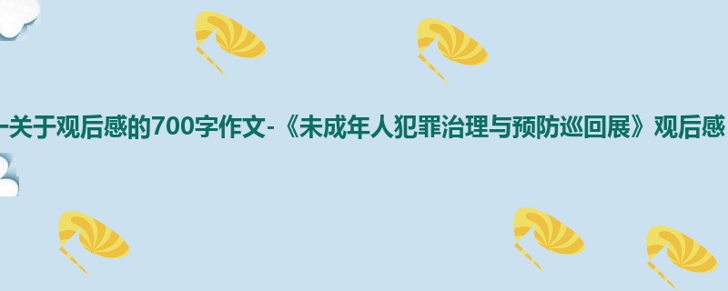高一关于观后感的700字作文-《未成年人犯罪治理与预防巡回展》观后感