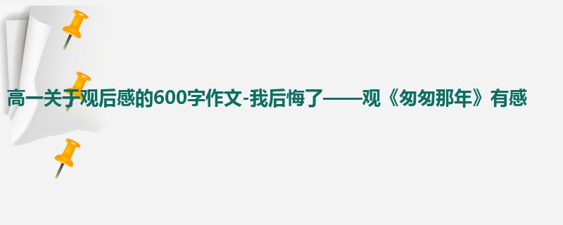 高一关于观后感的600字作文-我后悔了——观《匆匆那年》有感