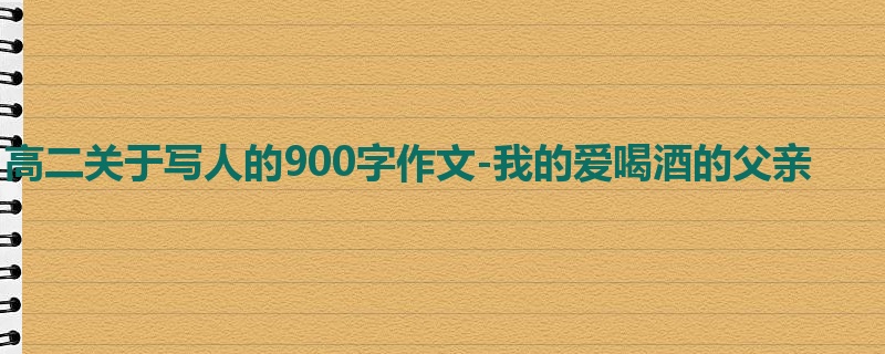 高二关于写人的900字作文-我的爱喝酒的父亲