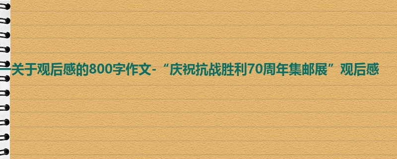 高一关于观后感的800字作文-“庆祝抗战胜利70周年集邮展”观后感