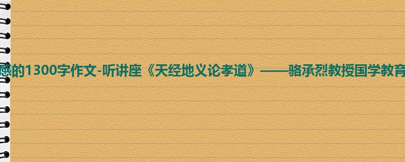 高一关于观后感的1300字作文-听讲座《天经地义论孝道》——骆承烈教授国学教育讲堂有感