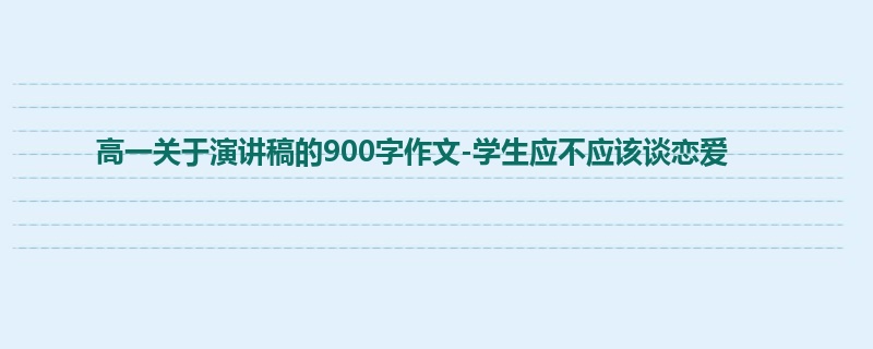 高一关于演讲稿的900字作文-学生应不应该谈恋爱