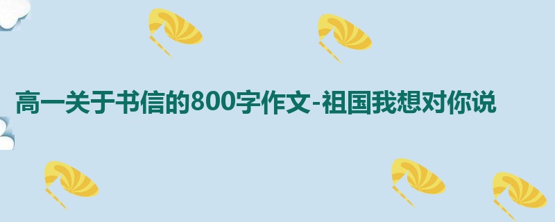高一关于书信的800字作文-祖国我想对你说