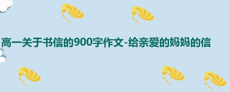 高一关于书信的900字作文-给亲爱的妈妈的信