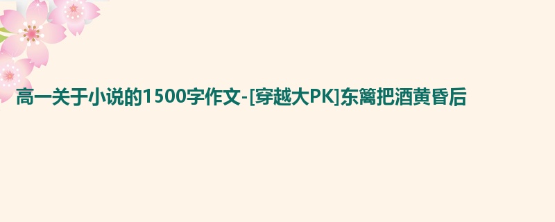 高一关于小说的1500字作文-[穿越大PK]东篱把酒黄昏后