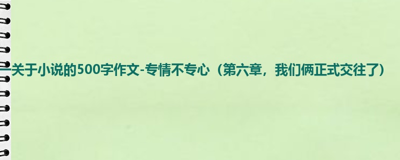 高一关于小说的500字作文-专情不专心(第六章,我们俩正式交往了)