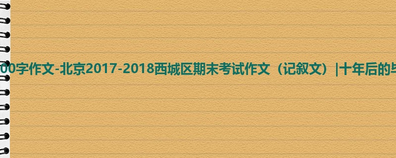 高三关于期末的900字作文-北京2017-2018西城区期末考试作文（记叙文）|十年后的毕成