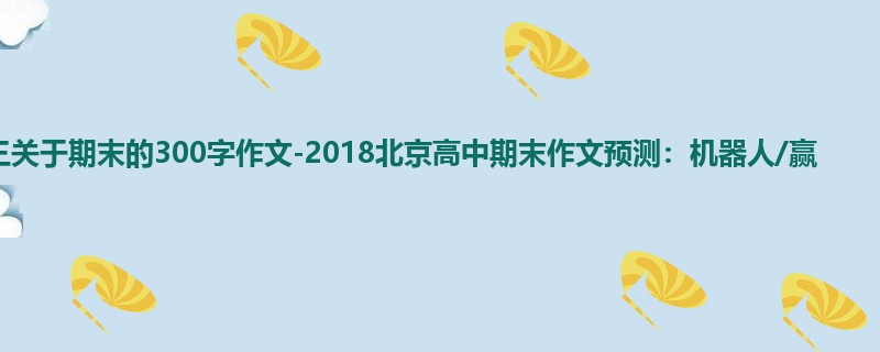 高三关于期末的300字作文-2018北京高中期末作文预测:机器人/赢