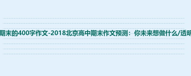 高三关于期末的400字作文-2018北京高中期末作文预测:你未来想做什么/透明