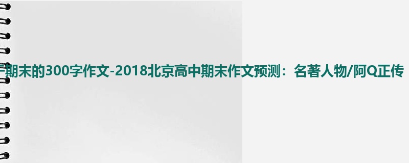 高三关于期末的300字作文-2018北京高中期末作文预测:名著人物/阿Q正传