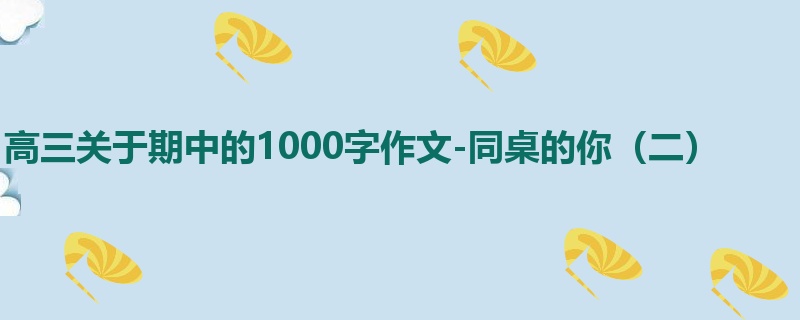 高三关于期中的1000字作文-同桌的你(二)
