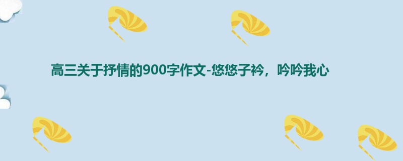 高三关于抒情的900字作文-悠悠子衿,吟吟我心