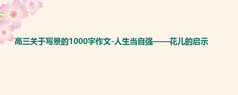 高三关于写景的1000字作文-人生当自强——花儿的启示