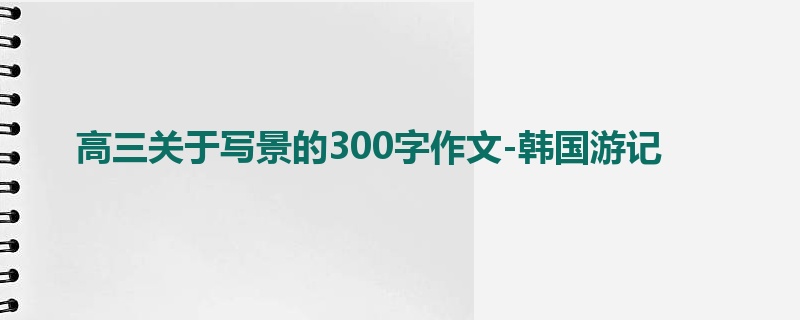 高三关于写景的300字作文-韩国游记