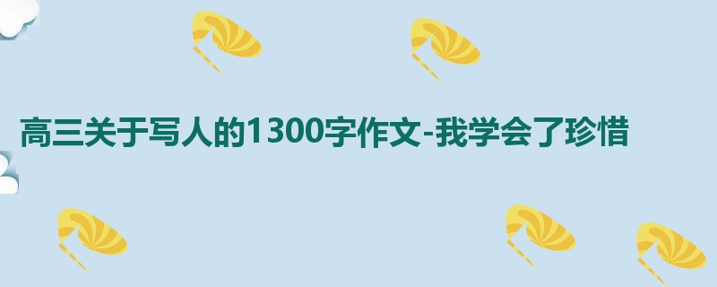 高三关于写人的1300字作文-我学会了珍惜