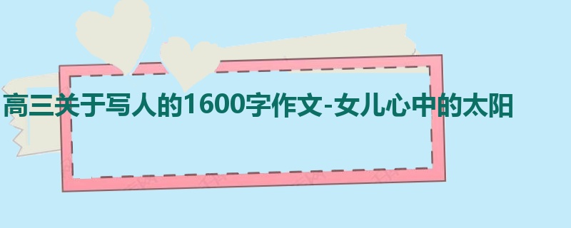 高三关于写人的1600字作文-女儿心中的太阳