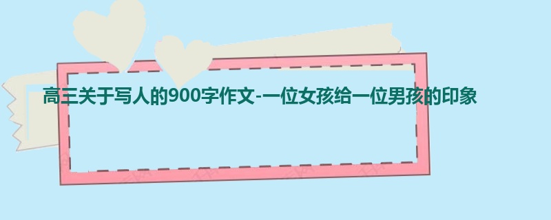 高三关于写人的900字作文-一位女孩给一位男孩的印象