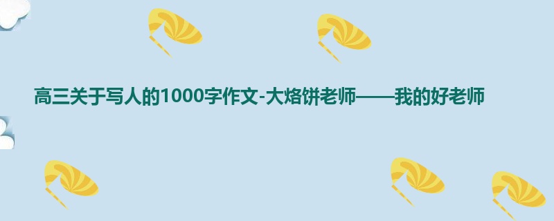 高三关于写人的1000字作文-大烙饼老师——我的好老师