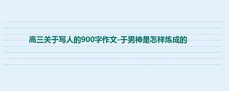 高三关于写人的900字作文-于男神是怎样炼成的