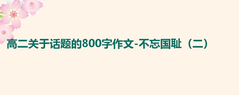 高二关于话题的800字作文-不忘国耻（二）
