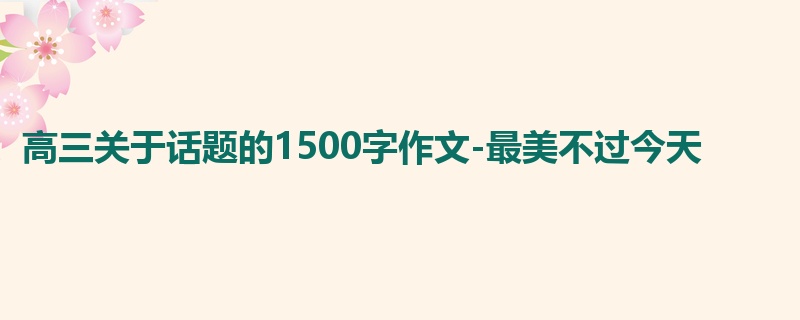 高三关于话题的1500字作文-最美不过今天
