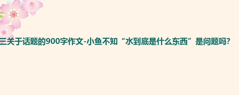 高三关于话题的900字作文-小鱼不知“水到底是什么东西”是问题吗?
