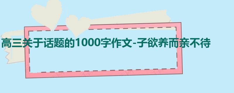 高三关于话题的1000字作文-子欲养而亲不待