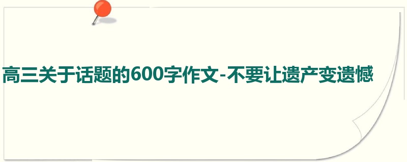 高三关于话题的600字作文-不要让遗产变遗憾