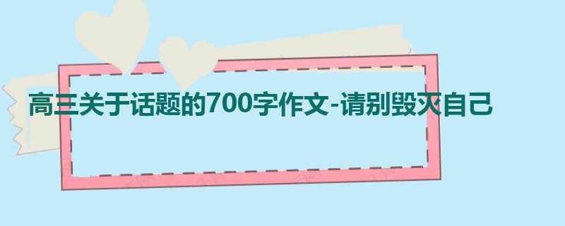 高三关于话题的700字作文-请别毁灭自己