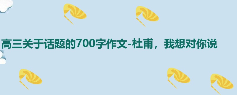 高三关于话题的700字作文-杜甫,我想对你说