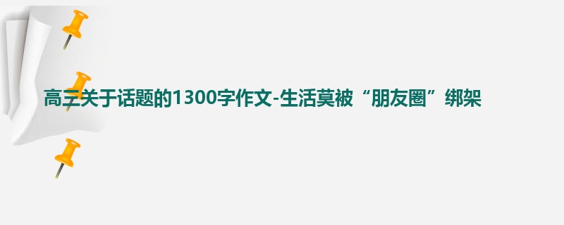 高三关于话题的1300字作文-生活莫被“朋友圈”绑架
