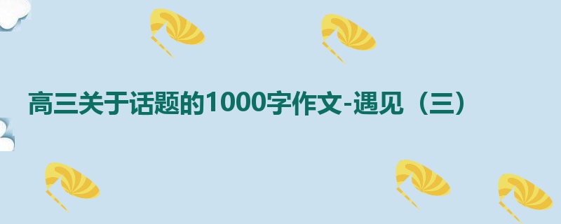 高三关于话题的1000字作文-遇见(三)