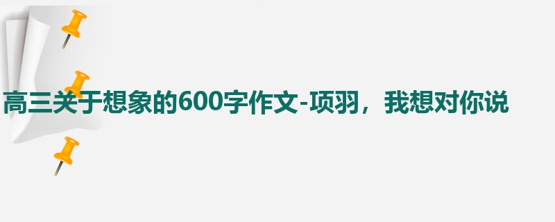 高三关于想象的600字作文-项羽，我想对你说