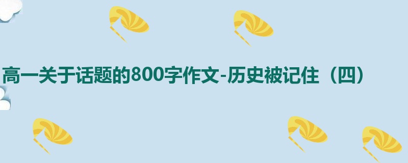 高一关于话题的800字作文-历史被记住(四)