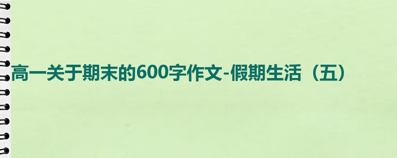 高一关于期末的600字作文-假期生活（五）