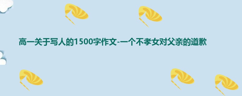 高一关于写人的1500字作文-一个不孝女对父亲的道歉