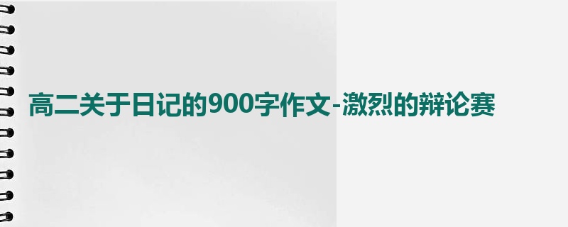 高二关于日记的900字作文-激烈的辩论赛