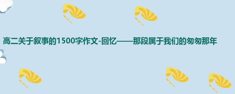 高二关于叙事的1500字作文-回忆——那段属于我们的匆匆那年