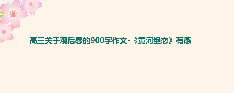 高三关于观后感的900字作文-《黄河绝恋》有感