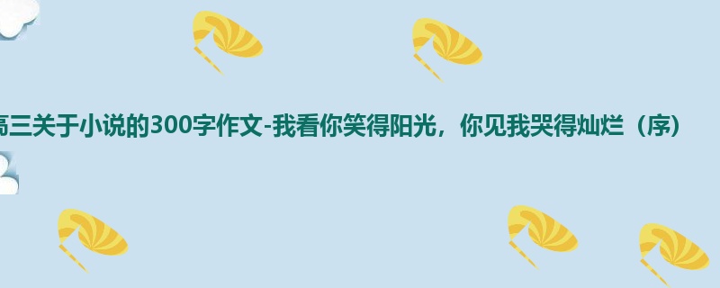 高三关于小说的300字作文-我看你笑得阳光,你见我哭得灿烂(序)