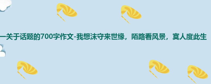 高一关于话题的700字作文-我想沫守来世缘，陌路看风景，寞人度此生