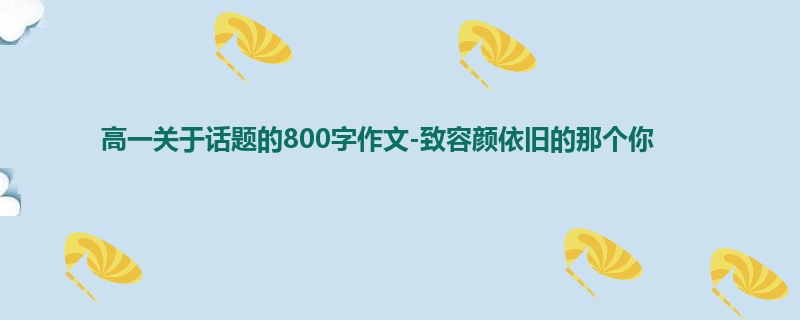 高一关于话题的800字作文-致容颜依旧的那个你