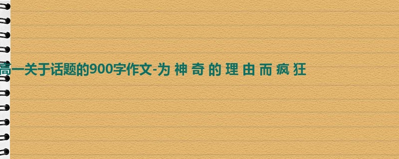 高一关于话题的900字作文-为 神 奇 的 理 由 而 疯 狂