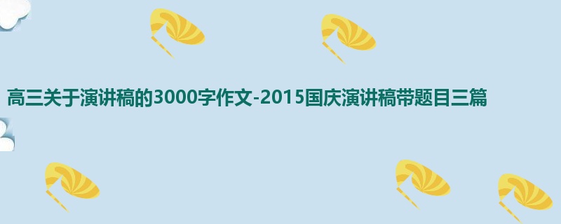 高三关于演讲稿的3000字作文-2015国庆演讲稿带题目三篇
