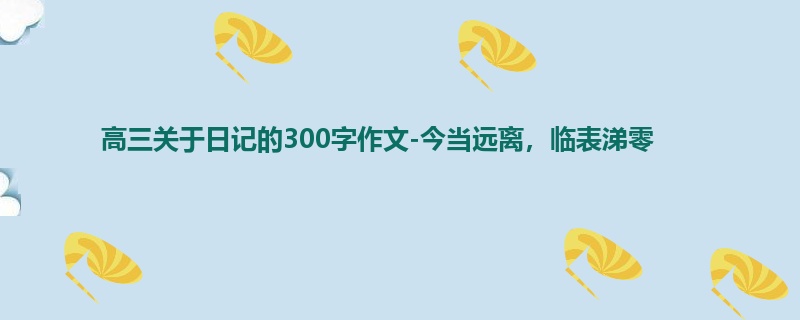 高三关于日记的300字作文-今当远离,临表涕零