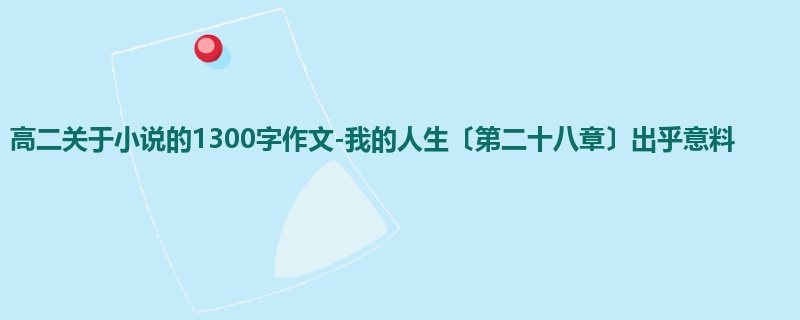 高二关于小说的1300字作文-我的人生〔第二十八章〕出乎意料
