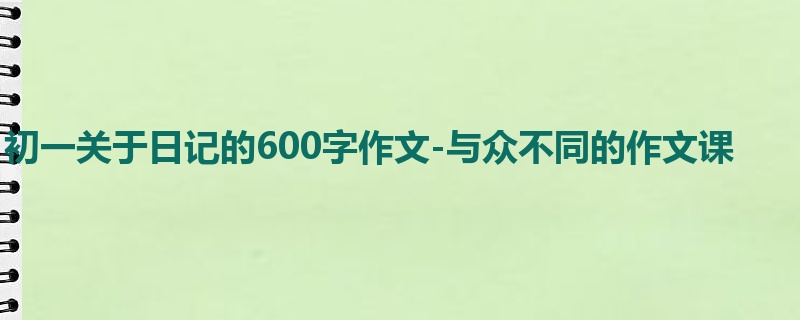 初一关于日记的600字作文-与众不同的作文课