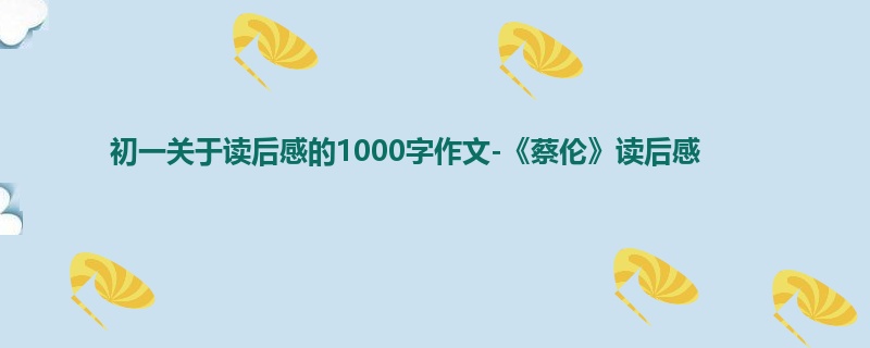 初一关于读后感的1000字作文-《蔡伦》读后感