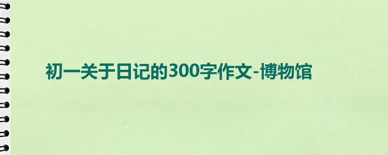 初一关于日记的300字作文-博物馆